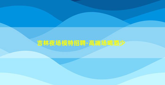 吉林夜场模特招聘-高端场喝酒少